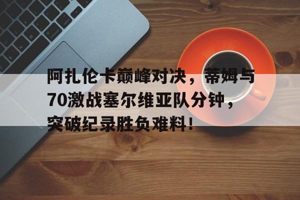 PG-阿扎伦卡巅峰对决，蒂姆与70激战塞尔维亚队分钟，突破纪录胜负难料！的简单介绍